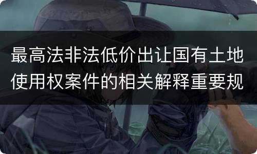 最高法非法低价出让国有土地使用权案件的相关解释重要规定包括什么