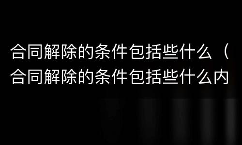 合同解除的条件包括些什么（合同解除的条件包括些什么内容）