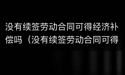 没有续签劳动合同可得经济补偿吗（没有续签劳动合同可得经济补偿吗怎么算）