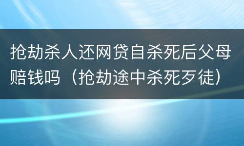 抢劫杀人还网贷自杀死后父母赔钱吗（抢劫途中杀死歹徒）