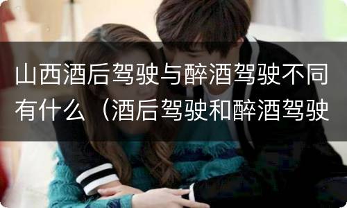 山西酒后驾驶与醉酒驾驶不同有什么（酒后驾驶和醉酒驾驶有什么区别）