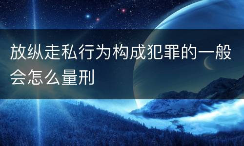 放纵走私行为构成犯罪的一般会怎么量刑