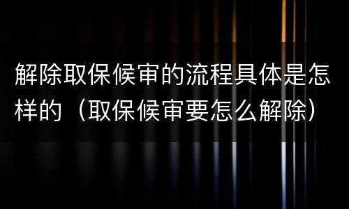 解除取保候审的流程具体是怎样的（取保候审要怎么解除）