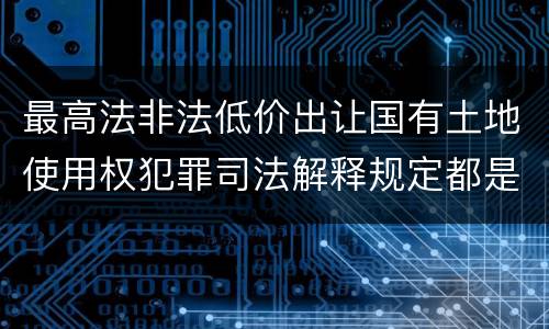 最高法非法低价出让国有土地使用权犯罪司法解释规定都是什么