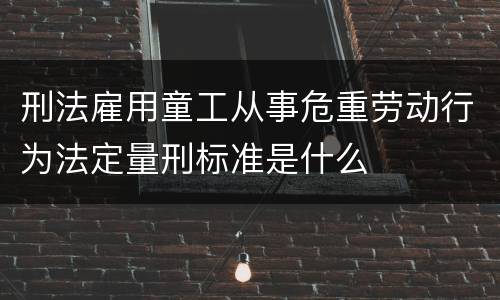 刑法雇用童工从事危重劳动行为法定量刑标准是什么