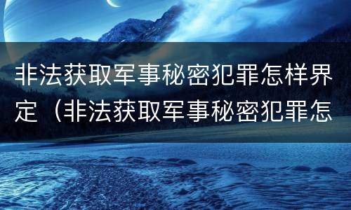 非法获取军事秘密犯罪怎样界定（非法获取军事秘密犯罪怎样界定犯罪主体）