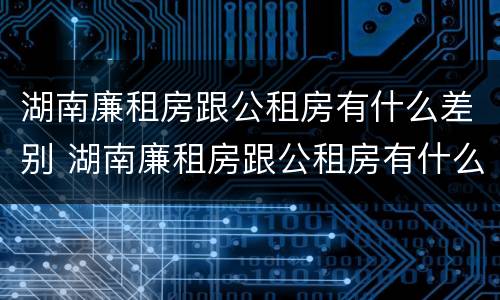 湖南廉租房跟公租房有什么差别 湖南廉租房跟公租房有什么差别吗