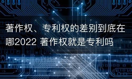 著作权、专利权的差别到底在哪2022 著作权就是专利吗