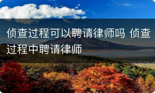 侦查过程可以聘请律师吗 侦查过程中聘请律师