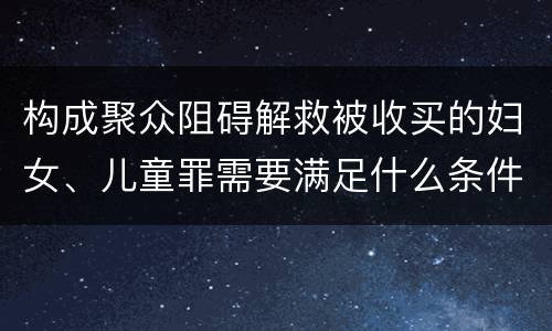 构成聚众阻碍解救被收买的妇女、儿童罪需要满足什么条件