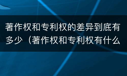 著作权和专利权的差异到底有多少（著作权和专利权有什么区别）