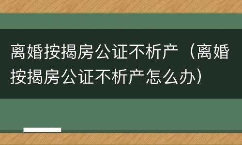 离婚按揭房公证不析产（离婚按揭房公证不析产怎么办）