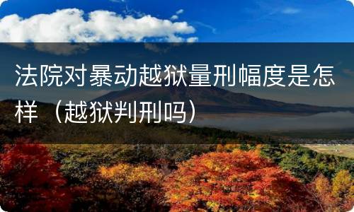 法院对暴动越狱量刑幅度是怎样（越狱判刑吗）