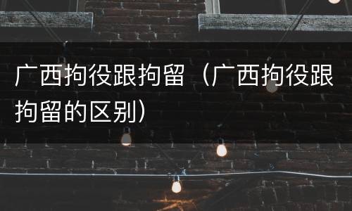 广西拘役跟拘留（广西拘役跟拘留的区别）