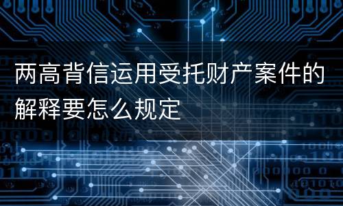 两高背信运用受托财产案件的解释要怎么规定