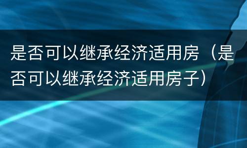 是否可以继承经济适用房（是否可以继承经济适用房子）