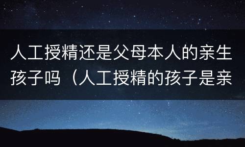 人工授精还是父母本人的亲生孩子吗（人工授精的孩子是亲生的吗）