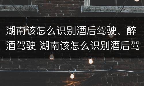 湖南该怎么识别酒后驾驶、醉酒驾驶 湖南该怎么识别酒后驾驶,醉酒驾驶人