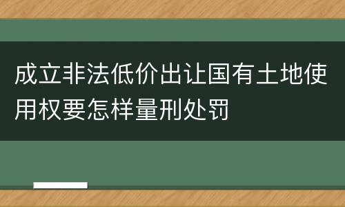 成立非法低价出让国有土地使用权要怎样量刑处罚