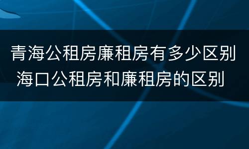 青海公租房廉租房有多少区别 海口公租房和廉租房的区别