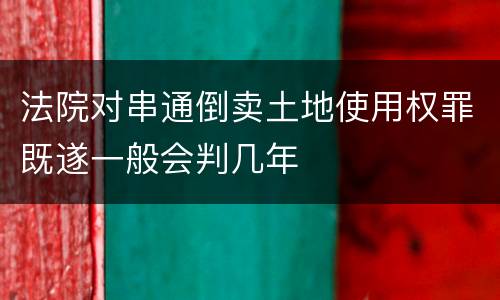 法院对串通倒卖土地使用权罪既遂一般会判几年
