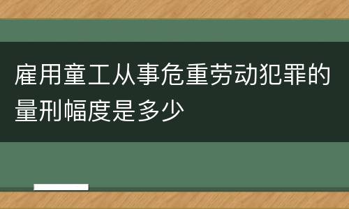 雇用童工从事危重劳动犯罪的量刑幅度是多少