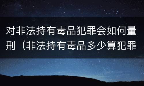 对非法持有毒品犯罪会如何量刑（非法持有毒品多少算犯罪）
