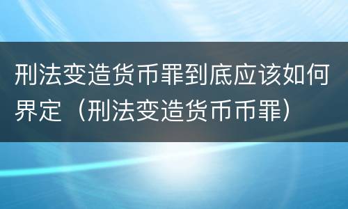 刑法变造货币罪到底应该如何界定（刑法变造货币币罪）