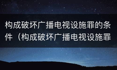 构成破坏广播电视设施罪的条件（构成破坏广播电视设施罪的条件是）