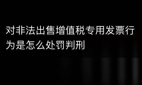 对非法出售增值税专用发票行为是怎么处罚判刑