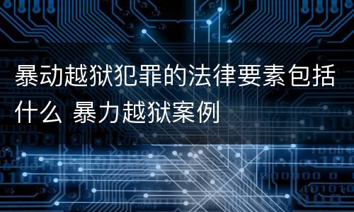暴动越狱犯罪的法律要素包括什么 暴力越狱案例