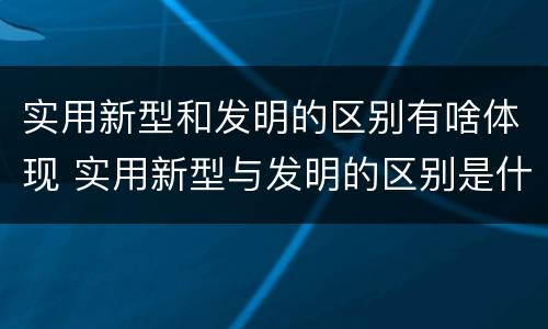 实用新型和发明的区别有啥体现 实用新型与发明的区别是什么