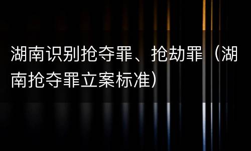 湖南识别抢夺罪、抢劫罪（湖南抢夺罪立案标准）