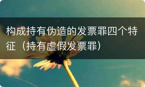 构成持有伪造的发票罪四个特征（持有虚假发票罪）