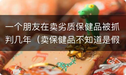 一个朋友在卖劣质保健品被抓判几年（卖保健品不知道是假的会判刑吗）