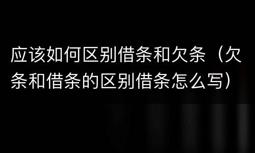 应该如何区别借条和欠条（欠条和借条的区别借条怎么写）