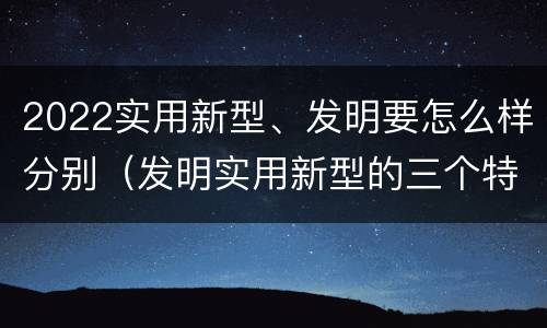 2022实用新型、发明要怎么样分别（发明实用新型的三个特点）
