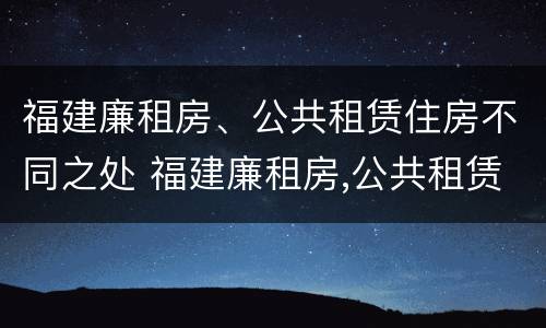 福建廉租房、公共租赁住房不同之处 福建廉租房,公共租赁住房不同之处在哪