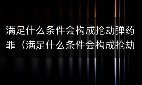 满足什么条件会构成抢劫弹药罪（满足什么条件会构成抢劫弹药罪名）