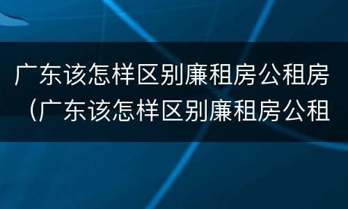 广东该怎样区别廉租房公租房（广东该怎样区别廉租房公租房和私租房）
