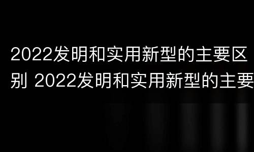 2022发明和实用新型的主要区别 2022发明和实用新型的主要区别在于
