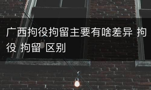 广西拘役拘留主要有啥差异 拘役 拘留 区别