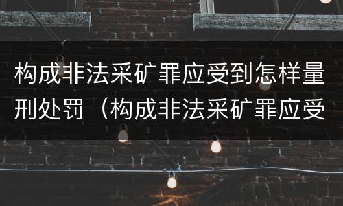 构成非法采矿罪应受到怎样量刑处罚（构成非法采矿罪应受到怎样量刑处罚呢）