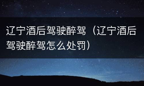 辽宁酒后驾驶醉驾（辽宁酒后驾驶醉驾怎么处罚）