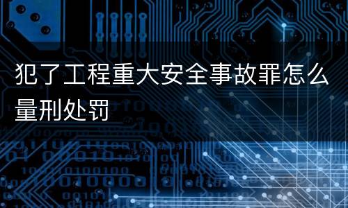 犯了工程重大安全事故罪怎么量刑处罚