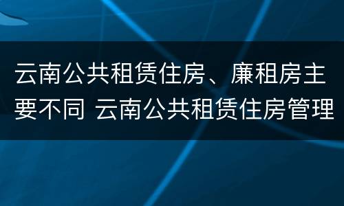 云南公共租赁住房、廉租房主要不同 云南公共租赁住房管理办法最新
