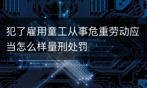 犯了雇用童工从事危重劳动应当怎么样量刑处罚