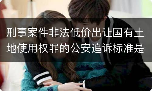 刑事案件非法低价出让国有土地使用权罪的公安追诉标准是怎么规定