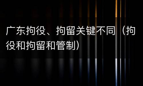 广东拘役、拘留关键不同（拘役和拘留和管制）