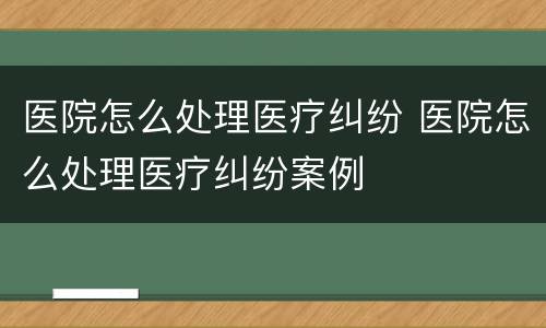 医院怎么处理医疗纠纷 医院怎么处理医疗纠纷案例